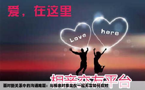 面对新关系中的沟通难题：与相亲对象坐在一起无言如何应对