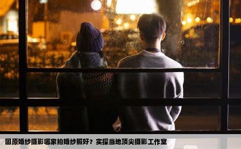 固原婚纱摄影哪家拍婚纱照好？实探当地顶尖摄影工作室