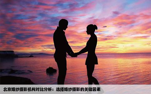 北京婚纱摄影机构对比分析：选择婚纱摄影的关键因素