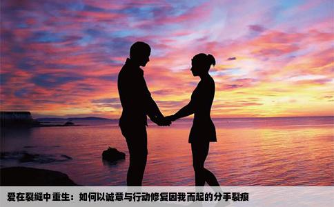 爱在裂缝中重生：如何以诚意与行动修复因我而起的分手裂痕
