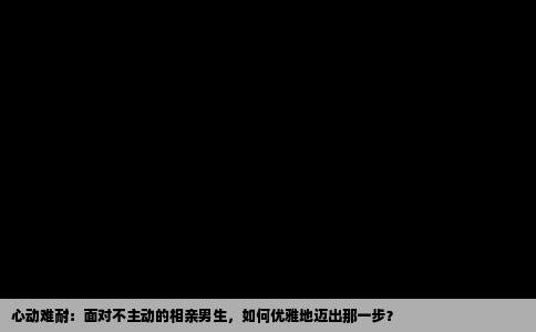 心动难耐：面对不主动的相亲男生，如何优雅地迈出那一步？