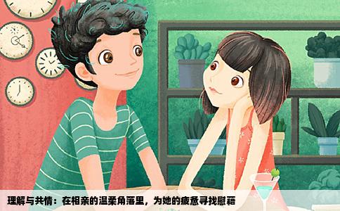 理解与共情：在相亲的温柔角落里，为她的疲惫寻找慰藉