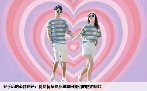 分手后的心物归还：我如何从他那里拿回我们的旅游照片